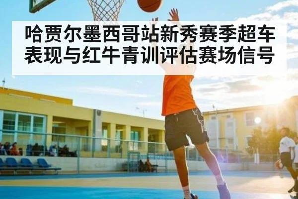 哈贾尔墨西哥站新秀赛季超车表现与红牛青训评估赛场信号 - kaiyun