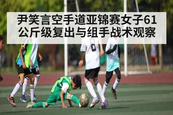 尹笑言空手道亚锦赛女子61公斤级复出与组手战术观察 - kaiyun